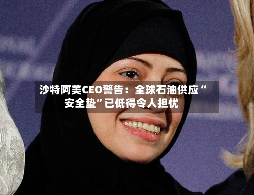 沙特阿美CEO警告：全球石油供应“安全垫”已低得令人担忧