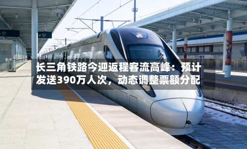 长三角铁路今迎返程客流高峰：预计发送390万人次，动态调整票额分配