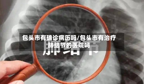 包头市有确诊病历吗/包头市有治疗肺结节的医院吗