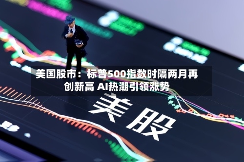 美国股市：标普500指数时隔两月再创新高 AI热潮引领涨势-第1张图片