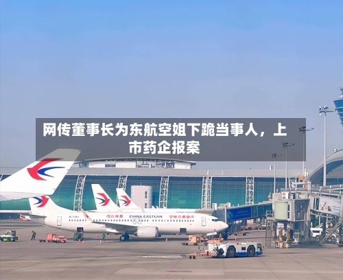网传董事长为东航空姐下跪当事人	，上市药企报案-第2张图片