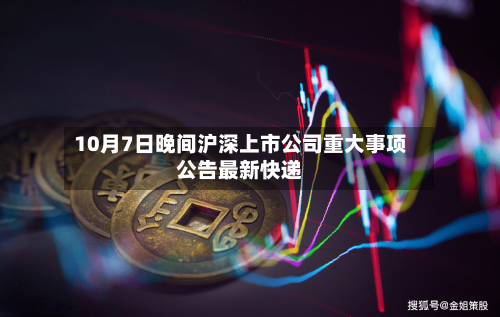 10月7日晚间沪深上市公司重大事项公告最新快递-第2张图片