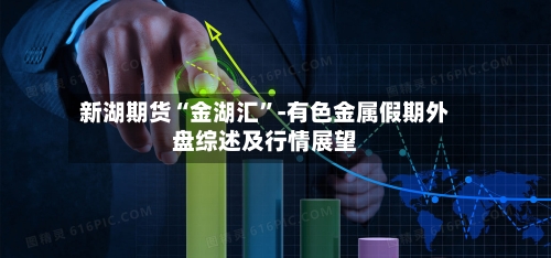 新湖期货“金湖汇”-有色金属假期外盘综述及行情展望-第2张图片