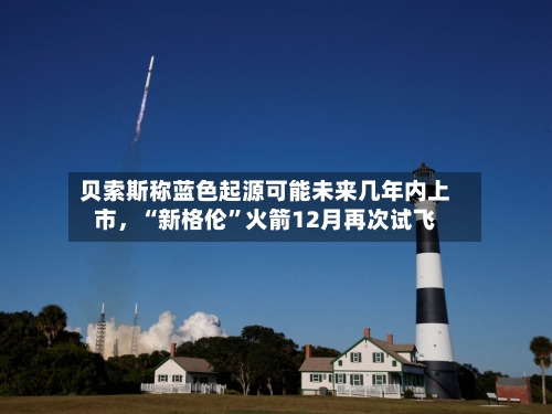 贝索斯称蓝色起源可能未来几年内上市	，“新格伦	”火箭12月再次试飞-第3张图片