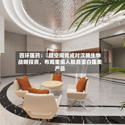 四环医药：渼颜空间完成对汉腾生物战略投资，布局重组人胶原蛋白医美产品-第3张图片