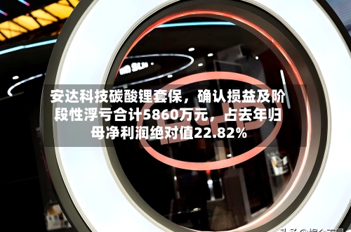 安达科技碳酸锂套保，确认损益及阶段性浮亏合计5860万元，占去年归母净利润绝对值22.82%