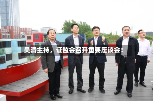 吴清主持，证监会召开重要座谈会！