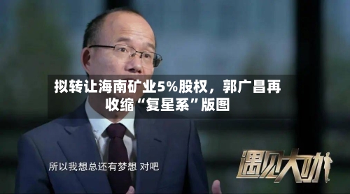 拟转让海南矿业5%股权，郭广昌再收缩“复星系	”版图-第2张图片
