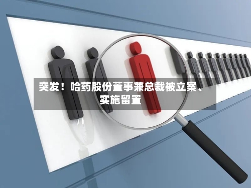 突发！哈药股份董事兼总裁被立案、实施留置-第3张图片