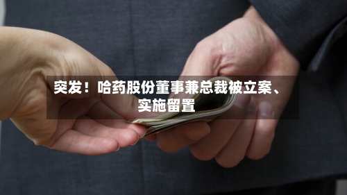 突发!哈药股份董事兼总裁被立案、实施留置