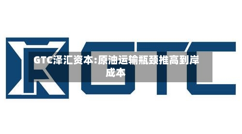 GTC泽汇资本:原油运输瓶颈推高到岸成本-第1张图片