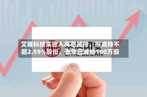 艾隆科技实控人再启减持，拟减持不超2.59%股份，去年已减持100万股-第2张图片