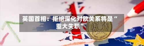 英国首相：拒绝深化对欧关系将是“重大失职”-第2张图片
