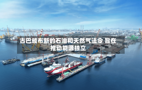 古巴颁布新的石油和天然气法令 旨在推动能源独立-第1张图片