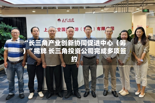 “长三角产业创新协同促进中心(筹)”揭牌 长三角投资公司完成多项签约