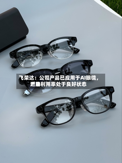 飞荣达：公司产品已应用于AI眼镜	，近来产能利用率处于良好状态-第2张图片