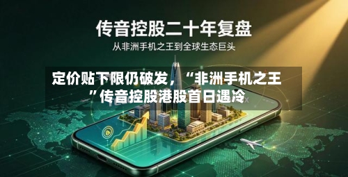 定价贴下限仍破发	，“非洲手机之王	”传音控股港股首日遇冷-第1张图片