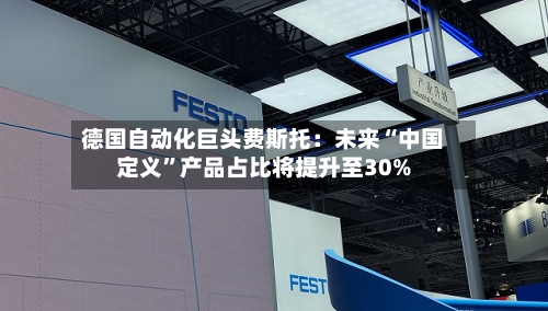 德国自动化巨头费斯托:未来“中国定义”产品占比将提升至30%