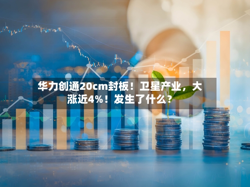 华力创通20cm封板！卫星产业	，大涨近4%！发生了什么？-第2张图片
