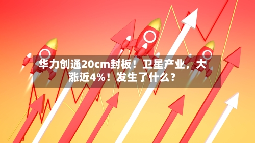华力创通20cm封板！卫星产业，大涨近4%！发生了什么？