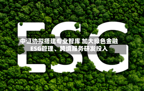 中证协拟搭建专业智库 加大绿色金融ESG管理	、跨境服务研发投入-第2张图片
