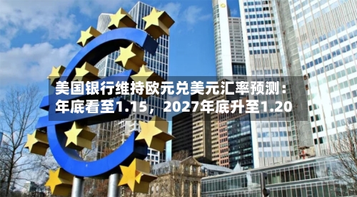 美国银行维持欧元兑美元汇率预测：年底看至1.15，2027年底升至1.20