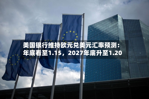 美国银行维持欧元兑美元汇率预测：年底看至1.15，2027年底升至1.20-第3张图片