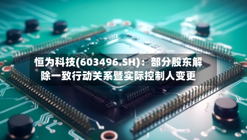 恒为科技(603496.SH):部分股东解除一致行动关系暨实际控制人变更-第2张图片