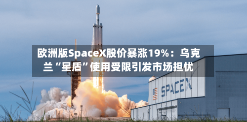 欧洲版SpaceX股价暴涨19%：乌克兰“星盾”使用受限引发市场担忧-第2张图片