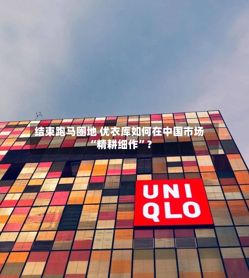 结束跑马圈地 优衣库如何在中国市场“精耕细作”？-第2张图片