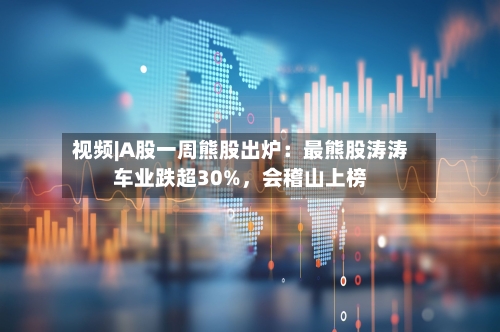 视频|A股一周熊股出炉：最熊股涛涛车业跌超30%，会稽山上榜-第1张图片