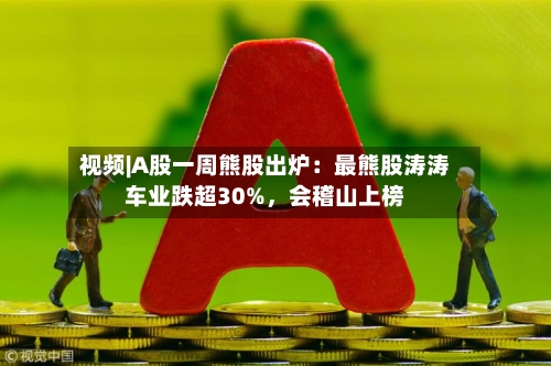 视频|A股一周熊股出炉：最熊股涛涛车业跌超30%，会稽山上榜-第2张图片