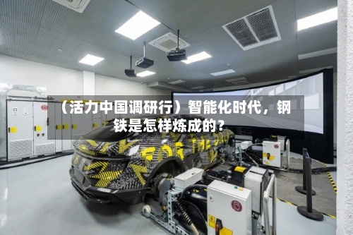 （活力中国调研行）智能化时代，钢铁是怎样炼成的？-第3张图片